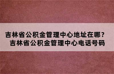 吉林省公积金管理中心地址在哪？ 吉林省公积金管理中心电话号码